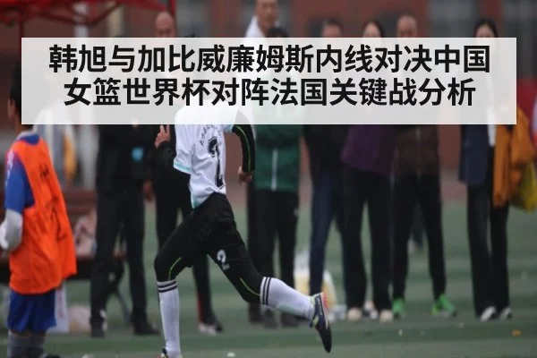 韩旭与加比威廉姆斯内线对决中国女篮世界杯对阵法国关键战分析 - kaiyun sports